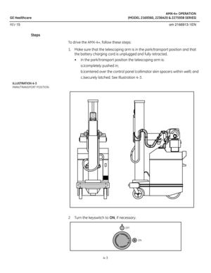 Page 21AMX-4+ OPERATION
GE Healthcare (MODEL 2169360, 2236420 & 2275938 SERIES)
REV 15 om 2166913-1EN
4-3
Steps
To drive the AMX-4+, follow these steps:
1. Make sure that the telescoping arm is in the park/transport position and that 
the battery charging cord is unplugged and fully retracted. 
• In the park/transport position the telescoping arm is: 
a.)completely pushed in; 
b.)centered over the control panel (collimator skin spacers within well); and
c.)securely latched. See Illustration 4-3.
ILLUSTRATION...