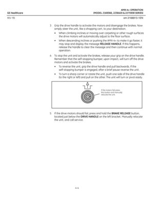 Page 22AMX-4+ OPERATION
GE Healthcare (MODEL 2169360, 2236420 & 2275938 SERIES)
REV 15 om 2166913-1EN
4-4
3 Grip the drive handle to activate the motors and disengage the brakes. Now 
simply steer the unit , like a shopping cart , to your destination.
• When climbing inclines or moving over carpeting or other rough surfaces 
the drive motors will automatically adjust to the floor surface.
• When descending inclines or pushing the AMX-4+ to make it go faster, it 
may stop and display the message RELEASE HANDLE....