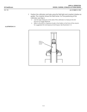 Page 27AMX-4+ OPERATION
GE Healthcare (MODEL 2169360, 2236420 & 2275938 SERIES)
REV 15 om 2166913-1EN
5-5
2 Position the collimator and tube using the f ield light and crosshair shadow as 
guides. The crosshair shows the f ield center. For f ine positioning of the 
collimator, see Step 4.
• Use the tape measure on the side of the collimator to measure the SID 
(source-to-image distance). 
• Refer to the AMX-4+ Exposure Guide in the holder on the front of the column 
for suggested SID and exposure techniques....