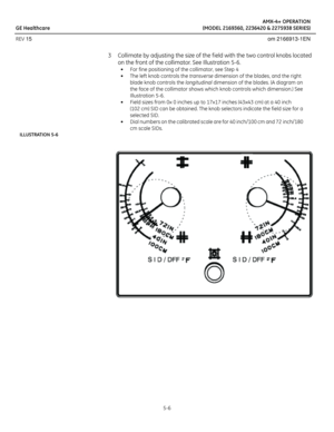 Page 28AMX-4+ OPERATION
GE Healthcare (MODEL 2169360, 2236420 & 2275938 SERIES)
REV 15 om 2166913-1EN
5-6
3 Collimate by adjusting the size of the f ield with the two control knobs located 
on the front of the collimator. See Illustration 5-6.
• For fine positioning of the collimator, see Step 4
• The left knob controls the transverse dimension of the blades, and the right 
blade knob controls the longitudinal dimension of the blades. (A diagram on 
the face of the collimator shows which knob controls which...
