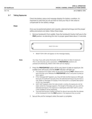 Page 32AMX-4+ OPERATION
GE Healthcare (MODEL 2169360, 2236420 & 2275938 SERIES)
REV 15 om 2166913-1EN
5-10
5-7 Taking Exposures
Check the battery status and message displays for battery condition. Its 
important to note that you do not have to raise your kVp or mAs value to 
compensate for low battery voltage.
Steps
Once youve positioned patient and cassette, selected technique and the proper 
safety precautions are taken, follow these steps.
1 Remove handswitch from saddle. Press the handswitch button half way...