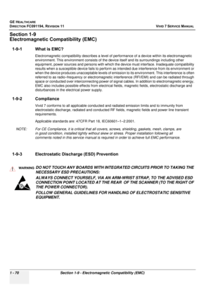 Page 108
GE HEALTHCARE
DIRECTION FC091194, REVISION 11    VIVID 7 SERVICE MANUAL 
1 - 70 Section 1-9 - Electromagnetic Compatibility (EMC)
Section 1-9
Electromagnetic Compatibility (EMC)
1-9-1 What is EMC?
Electromagnetic compatibilit y describes a level of performance of  a device within its electromagnetic 
environment. This environment consists of the de vice itself and its surroundings including other 
equipment, power sources and pers ons with which the device must interface. Inadequate compatibility...