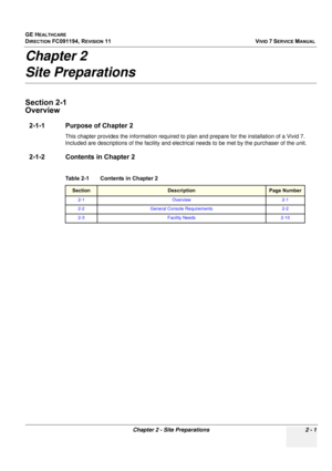 Page 111
GE HEALTHCARE
DIRECTION FC091194, REVISION 11    VIVID 7 SERVICE MANUAL 
Chapter 2 - Site Preparations 2 - 1
Chapter 2
Site Preparations
Section 2-1
Overview
2-1-1 Purpose of Chapter 2
This chapter provides the information required to  plan and prepare for the installation of a Vivid 7. 
Included are descriptions of the fa cility and electrical needs to be met by the  purchaser of the unit. 
2-1-2 Contents in Chapter 2
Table 2-1    Contents in Chapter 2
SectionDescriptionPage Number
2-1 Overview 2-1
2-2...