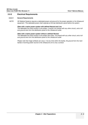 Page 113
GE HEALTHCARE
DIRECTION FC091194, REVISION 11    VIVID 7 SERVICE MANUAL 
Chapter 2 - Site Preparations 2 - 3
2-2-2 Electrical Requirements
2-2-2-1 General Requirements NOTE: GE Medical Systems requires a dedicated power a nd ground for the proper operation of its Ultrasound 
equipment. This dedicated power shall originate at  the last distribution panel before the system. 
Sites with a mains power system with defined Neutral and Live: 
The dedicated line shall consist of  one phase, a neutral (not...