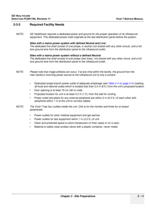 Page 121
GE HEALTHCARE
DIRECTION FC091194, REVISION 11    VIVID 7 SERVICE MANUAL 
Chapter 2 - Site Preparations 2 - 11
2-3-2 Required Facility Needs
NOTE: GE Healthcare requires a dedicated power and  ground for the proper operation of its Ultrasound 
equipment. This dedicated power shall originate at  the last distribution panel before the system. 
Sites with a mains power system with defined Neutral and Live: 
The dedicated line shall consist of  one phase, a neutral (not shared with any other circuit), and a...