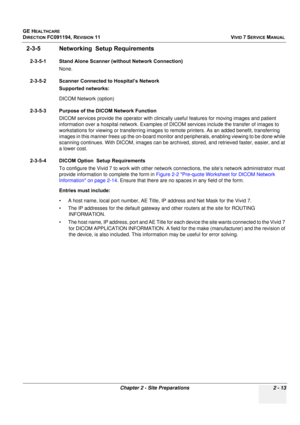 Page 123
GE HEALTHCARE
DIRECTION FC091194, REVISION 11    VIVID 7 SERVICE MANUAL 
Chapter 2 - Site Preparations 2 - 13
2-3-5 Networking   Setup Requirements
2-3-5-1 Stand Alone Scanner (without Network Connection)
None.
2-3-5-2 Scanner Connected to Hospital’s Network Supported networks:
DICOM Network (option)
2-3-5-3 Purpose of the DICOM Network Function DICOM services provide the operator  with clinically useful features for moving images and patient 
information over a hospital network. Examples of DI COM...