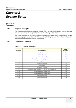 Page 125
GE HEALTHCARE
DIRECTION FC091194, REVISION 11    VIVID 7 SERVICE MANUAL 
Chapter 3 - System Setup 3 - 1
Chapter 3
System Setup
Section 3-1
Overview
3-1-1 Purpose of Chapter 3
This chapter contains information needed to install  Vivid 7. Included is a procedure that describes how 
to receive and unpack the equipment and  how to file a damage or loss claim. 
How to prepare the facility and unit  of the actual installation, and how to check a nd test the unit, probes, 
and external peripherals for...