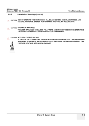 Page 127
GE HEALTHCARE
DIRECTION FC091194, REVISION 11    VIVID 7 SERVICE MANUAL 
Chapter 3 - System Setup 3 - 3
3-2-2 Installation  Warnings (cont’d)
CAUTIONDO NOT OPERATE THIS UNIT UNLESS ALL  BOARD COVERS AND FRAME PANELS ARE 
SECURELY IN PLACE. SYSTEM PERFORMANCE AND COOLING REQUIRE THIS.
CAUTIONOPERATOR MANUAL(S) 
THE USER MANUAL(S) SHOULD BE FULLY READ AND UNDERSTOOD BEFORE OPERATING 
THE Vivid 7 AND KEPT NEAR THE UNIT FOR QUICK REFERENCE.
CAUTIONACOUSTIC OUTPUT HAZARD 
ALTHOUGH THE ULTRASOUND ENERGY...