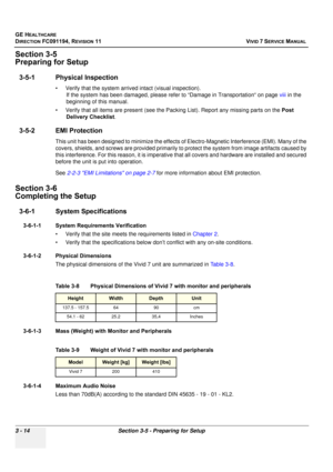 Page 138
GE HEALTHCARE
DIRECTION FC091194, REVISION 11    VIVID 7 SERVICE MANUAL 
3 - 14 Section 3-5 - Preparing for Setup
Section 3-5
Preparing for Setup
3-5-1 Physical Inspection
• Verify that the system arrive d intact (visual inspection). 
If the system has been damaged, please refer to “Damage in Transportation“ on page  viii in the 
beginning of this manual.
• Verify that all items are present (see the Pa cking List). Report any missing parts on the Post 
Delivery Checklist .
3-5-2 EMI Protection
This unit...