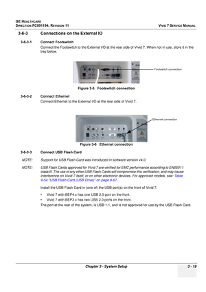 Page 143
GE HEALTHCARE
DIRECTION FC091194, REVISION 11    VIVID 7 SERVICE MANUAL 
Chapter 3 - System Setup 3 - 19
3-6-3 Connections  on the External IO
3-6-3-1 Connect Footswitch
Connect the Footswitch to the External  I/O at the rear side of Vivid 7. When not in use, store it in the 
tray below.
3-6-3-2 Connect Ethernet Connect Ethernet to the External  I/O at the rear side of Vivid 7.
3-6-3-3 Connect USB Flash Card NOTE: Support for USB Flash Card was in troduced in software version v4.0.
NOTE: USB Flash Cards...