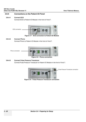 Page 144
GE HEALTHCARE
DIRECTION FC091194, REVISION 11    VIVID 7 SERVICE MANUAL 
3 - 20 Section 3-5 - Preparing for Setup
3-6-4 Connections on the Patient I/O Panel
3-6-4-1 Connect ECG Connect ECG to Patient I/O Modu le in the front of Vivid 7.
3-6-4-2 Connect Phono Connect Phono to Patient I/O Mo dule in the front of Vivid 7.
3-6-4-3 Connect Pulse Pressure Transducer Connect Pulse Pressure Transducer to Pati ent I/O Module in the front of Vivid 7.
Figure 3-7   ECG connecti
on to Patient I/O Module
Figure 3-8...