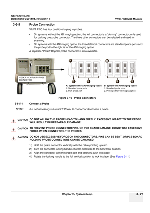 Page 145
GE HEALTHCARE
DIRECTION FC091194, REVISION 11    VIVID 7 SERVICE MANUAL 
Chapter 3 - System Setup 3 - 21
3-6-5 Probe Connection
V7/V7 PRO has four positions to plug in probes. 
• On systems without the 4D Imaging  option, the left connector is a “dummy” connector, only used 
for parking one probe connector. The three other connectors can be selected and used for 
scanning.
• On systems with the 4D Imaging option, the three  leftmost connectors are standard probe ports and 
the probe port to the right...