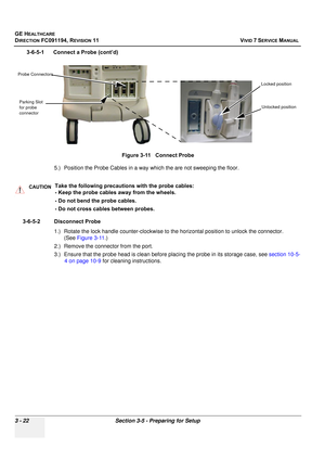 Page 146
GE HEALTHCARE
DIRECTION FC091194, REVISION 11    VIVID 7 SERVICE MANUAL 
3 - 22 Section 3-5 - Preparing for Setup
3-6-5-1      Connect a Probe (cont’d) 5.) Position the Probe Cables in a way  which the are not sweeping the floor.
3-6-5-2 Disconnect Probe 1.) Rotate the lock handle counter-clockwise to  the horizontal position to unlock the connector. 
(See  Figure 3-11 .)
2.) Remove the connector from the port.
3.) Ensure that the probe head is clean before  placing the probe in its storage case, see...