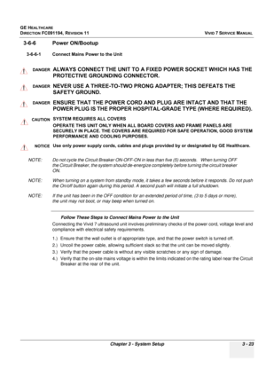 Page 147
GE HEALTHCARE
DIRECTION FC091194, REVISION 11    VIVID 7 SERVICE MANUAL 
Chapter 3 - System Setup 3 - 23
3-6-6 Power ON/Bootup
3-6-6-1 Connect Mains Power to the Unit
    
NOTE: Do not cycle the Circuit Breake r ON-OFF-ON in less than five (5) seconds.   When turning OFF 
the Circuit Breaker, the system should de-energize  completely before turning the circuit breaker 
ON.
NOTE: When turning on a system from standby mode, it ta kes a few seconds before it responds. Do not push 
the On/off button again...