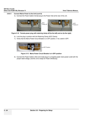 Page 148
GE HEALTHCARE
DIRECTION FC091194, REVISION 11    VIVID 7 SERVICE MANUAL 
3 - 24 Section 3-5 - Preparing for Setup
3-6-6-1      Connect Mains Power to the Unit (cont’d) 5.) Connect the Power Cable’s female plug to the Power Inlet at the rear of the unit.
6.) Lock the plug in position wi th the Retaining Clamp (ACC Clamp).
7.) Verify that the Mains Power Circuit Breaker  is in OFF position, if not, switch it OFF.
8.) Connect the Power Cable’s other end (male plug ) to a hospital grade mains power outlet...