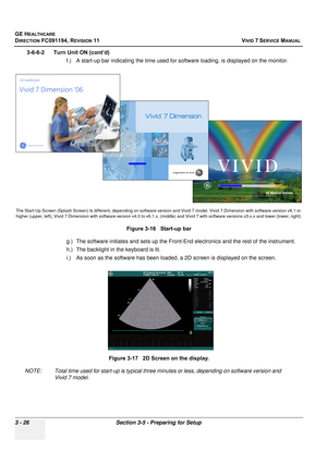 Page 150
GE HEALTHCARE
DIRECTION FC091194, REVISION 11    VIVID 7 SERVICE MANUAL 
3 - 26 Section 3-5 - Preparing for Setup
3-6-6-2      Turn Unit ON (cont’d) f.) A start-up bar indicating the time used fo r software loading, is displayed on the monitor.
g.) The software initiates and se ts up the Front-End electronics and the rest of the instrument.
h.) The backlight in  the keyboard is lit.
i.) As soon as the software has been loaded, a 2D screen is displayed on the screen.
NOTE: Total time used for start-up is...