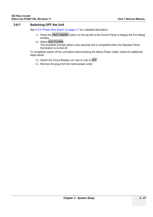 Page 151
GE HEALTHCARE
DIRECTION FC091194, REVISION 11    VIVID 7 SERVICE MANUAL 
Chapter 3 - System Setup 3 - 27
3-6-7 Switching OFF the Unit
See  4-2-3 Power Shut Down on page 4-7  for a detailed description.
1.) Press the  ON/STANDBY
 button on the top left of the Control Panel to display the Exit dialog 
window.
2.) Select  SHUTDOWN
.
The shutdown process takes a few seconds and is completed when the Operator Panel 
illumination is turned off.
To completely switch off the unit before disconnec ting the Mains...