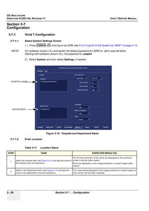 Page 152
GE HEALTHCARE
DIRECTION FC091194, REVISION 11    VIVID 7 SERVICE MANUAL 
3 - 28 Section 3-7 - .  Configuration
Section 3-7. 
Configuration
3-7-1 Vivid 7 Configuration 
3-7-1-1 Select System Settings Screen 1.) Press CONFIG
 (F2) and log on as  ADM, see  4-2-4 Log On to the System as ‘ADM’ on page 4-12 .
NOTE: For software version v5.x and earlier the  default password for ADM (or: adm) was left blank. 
Starting with software vers ion v6.x, the password is: ulsadm
2.) Select  System and then select...