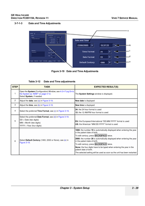 Page 153
GE HEALTHCARE
DIRECTION FC091194, REVISION 11    VIVID 7 SERVICE MANUAL 
Chapter 3 - System Setup 3 - 29
3-7-1-3 Date and Time Adjustments Figure 3-19   Date and Time Adjustments
Table 3-12    Date and Time adjustments
STEPTASKEXPECTED RESULT(S)
1 Open the 
System (Configuration) Window, see  4-2-4 Log On to 
the System as ‘ADM’ on page 4-12 .
Select  System , if needed. The 
System Settings  window is displayed.
2 Adjust the  date, see ( a) in  Figure 3-19 . New date  is displayed
3  Adjust the  time,...