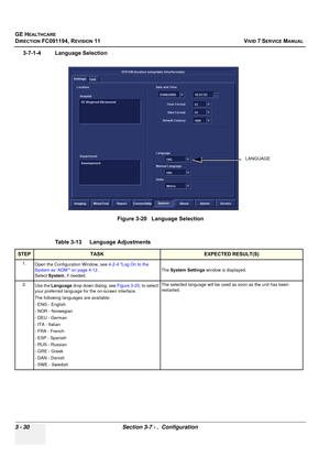 Page 154
GE HEALTHCARE
DIRECTION FC091194, REVISION 11    VIVID 7 SERVICE MANUAL 
3 - 30 Section 3-7 - .  Configuration
3-7-1-4 Language Selection
 
Figure 3-20   Language Selection
Table 3-13    Language Adjustments
STEPTASKEXPECTED RESULT(S)
1. Open the Configuration Window, see  4-2-4 Log On to the 
System as ‘ADM’ on page 4-12 . 
Select  System , if needed. The 
System Settings  window is displayed.
2. Use the  Language  drop down dialog, see  Figure 3-20, to select 
your preferred language for the on-screen...