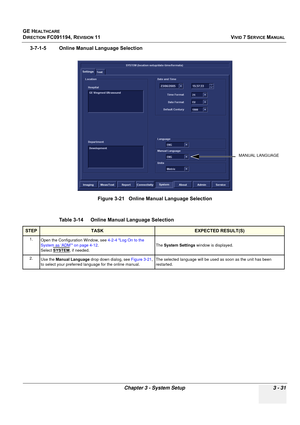 Page 155
GE HEALTHCARE
DIRECTION FC091194, REVISION 11    VIVID 7 SERVICE MANUAL 
Chapter 3 - System Setup 3 - 31
3-7-1-5 Online Manual Language Selection
 
Figure 3-21   Online Manual Language Selection
Table 3-14    Online Manual Language Selection
STEPTASKEXPECTED RESULT(S)
1. Open the Configuration Window, see  4-2-4 Log On to the 
System as ‘ADM’ on page 4-12 . 
Select  SYSTEM
, if needed. The 
System Settings  window is displayed.
2. Use the  Manual Language  drop down dialog, see  Figure 3-21, 
to select...