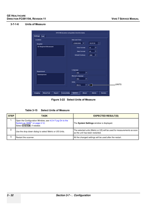 Page 156
GE HEALTHCARE
DIRECTION FC091194, REVISION 11    VIVID 7 SERVICE MANUAL 
3 - 32 Section 3-7 - .  Configuration
3-7-1-6 Units of Measure
 
Figure 3-22   Select Units of Measure
Table 3-15    Select Units of Measure
STEPTASKEXPECTED RESULT(S)
1. Open the Configuration Window, see  4-2-4 Log On to the 
System as ‘ADM’ on page 4-12 .
Select  SYSTEM
, if needed. The 
System Settings  window is displayed.
2. Use the drop down dialog to select Metric or US Units. The selected units (Metric or US) will
 be used...