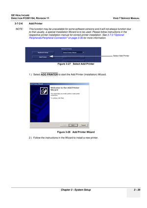 Page 159
GE HEALTHCARE
DIRECTION FC091194, REVISION 11    VIVID 7 SERVICE MANUAL 
Chapter 3 - System Setup 3 - 35
3-7-2-6 Add Printer NOTE: This function may be unavailabl e for some software versions and it will not always function due 
to that usually, a special Installation Wizard is  to be used. Please follow instructions in the 
respective printer installation manual for correct printer installation. See  3-7-3 Optional 
Peripherals/Peripheral Connection on page 3-36  for more information.
1.) Select  ADD...