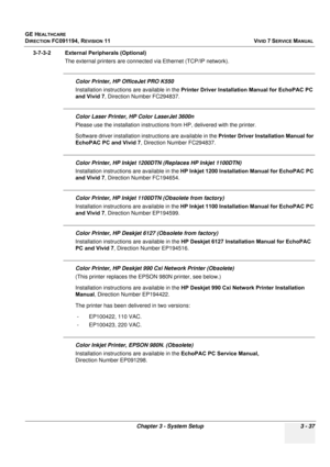 Page 161
GE HEALTHCARE
DIRECTION FC091194, REVISION 11    VIVID 7 SERVICE MANUAL 
Chapter 3 - System Setup 3 - 37
3-7-3-2 External Peripherals (Optional) The external printers are connected via Ethernet (TCP/IP network).
Color Printer, HP OfficeJet PRO K550
Installation instructions are available in the  Printer Driver Installation Manual for EchoPAC PC 
and Vivid 7 , Direction Number FC294837.
Color Laser Printer, HP  Color LaserJet 3600n
Please use the installation instructions  from HP, delivered with the...