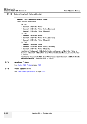 Page 162
GE HEALTHCARE
DIRECTION FC091194, REVISION 11    VIVID 7 SERVICE MANUAL 
3 - 38 Section 3-7 - .  Configuration
3-7-3-2      External Pe ripherals (Optional) (cont’d)
Lexmark Color LaserWriter Network Printer.
These versions are available:
- 100 VAC: * Lexmark c762 Color Printer
* Lexmark c752 Color Printer (Going Obsolete)
* Lexmark c750 Colo r Printer (Obsolete)
- 110 VAC: * Lexmark c762 Color Printer
* Lexmark c752 Color Printer (Going Obsolete)
* Lexmark c750 Colo r Printer (Obsolete)
- 220 VAC: *...