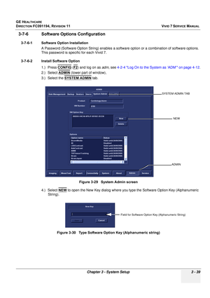 Page 163
GE HEALTHCARE
DIRECTION FC091194, REVISION 11    VIVID 7 SERVICE MANUAL 
Chapter 3 - System Setup 3 - 39
3-7-6 Software Options Configuration
3-7-6-1 Software Option Installation A Password (Software Option String) enables a softw are option or a combination of software options. 
This password is specific for each Vivid 7.
3-7-6-2 Install Software Option 1.) Press CONFIG
 (F2) and log on as  adm, see  4-2-4 Log On to the System as ‘ADM’ on page 4-12 .
2.) Select  ADMIN
 (lower part of window), 
3.)...