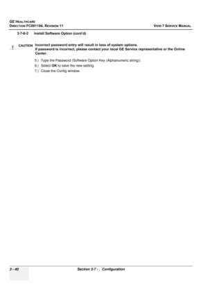 Page 164
GE HEALTHCARE
DIRECTION FC091194, REVISION 11    VIVID 7 SERVICE MANUAL 
3 - 40 Section 3-7 - .  Configuration
3-7-6-2      Install Software Option (cont’d) 5.) Type the Password (Software Option Key (Alphanumeric string)).
6.) Select OK to save the new setting.
7.) Close the Config window.
CAUTIONIncorrect password entry will resu lt in loss of system options. 
If password is incorrect, please contact your local GE Service representative or the Online 
Center. 