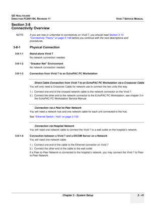 Page 165
GE HEALTHCARE
DIRECTION FC091194, REVISION 11    VIVID 7 SERVICE MANUAL 
Chapter 3 - System Setup 3 - 41
Section 3-8
Connectivity Overview
NOTE: If you are new or unfamiliar to co nnectivity on Vivid 7, you should read Section 5-15 
Connectivity Theory on page 5-148  before you continue with the next descriptions and 
procedures.
3-8-1 Physical Connection
3-8-1-1 Stand-alone Vivid 7
No network connection needed.
3-8-1-2 “Sneaker Net” Environment No network connection needed.
3-8-1-3 Connection from...