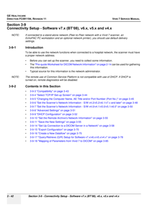 Page 166
GE HEALTHCARE
DIRECTION FC091194, REVISION 11    VIVID 7 SERVICE MANUAL 
3 - 42 Section 3-9 - Connectivity Setup - Software v7.x (BT’08), v6.x, v5.x and v4.x
Section 3-9
Connectivity Setup - Software  v7.x (BT’08), v6.x, v5.x and v4.x 
NOTE: If connected to a stand-alone network (P eer-to-Peer network with a Vivid 7 scanner, an 
EchoPAC PC workstation and an optional netw ork printer), you should use default delivery 
settings. 
3-9-1 Introduction
To be able to use the network functions when con nected...