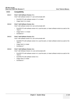 Page 167
GE HEALTHCARE
DIRECTION FC091194, REVISION 11    VIVID 7 SERVICE MANUAL 
Chapter 3 - System Setup 3 - 43
3-9-3 Compatibility
3-9-3-1 Vivid 7 with Software Version v7.x Vivid 7 with software version v7.x can communicate with:
• EchoPAC PC with software  version v7.x or newer.
• Image Vault 4.3 or newer.
3-9-3-2 Vivid 7 with Software Version v6.x Vivid 7 with software version v6.x can communicate with:
• EchoPAC PC with software version v6.x (use the  same, or newer software version as used on the 
Vivid...