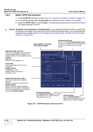 Page 168
GE HEALTHCARE
DIRECTION FC091194, REVISION 11    VIVID 7 SERVICE MANUAL 
3 - 44 Section 3-9 - Connectivity Setup - Software v7.x (BT’08), v6.x, v5.x and v4.x
3-9-4 Select TCP/ IP Set-up Screen
1.) Press Config (F2 ) and log on as  adm, see  4-2-4 Log On to the System as ‘ADM’ on page 4-12 .
2.) If not already selected, select  Connectivity from the bottom row of “buttons” on the screen.
3.) Select the  TCP/IP TAB (it is named  Tcpip). The resulting screen gives  you an overview of many of 
the network...