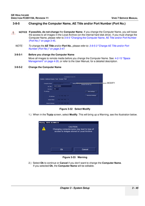 Page 169
GE HEALTHCARE
DIRECTION FC091194, REVISION 11    VIVID 7 SERVICE MANUAL 
Chapter 3 - System Setup 3 - 45
3-9-5 Changing the Computer  Name, AE Title and/or Port Number (Port No.)
NOTE: To change the  AE Title and/or Port No. , please refer to:  3-9-5-3 Change AE Title and/or Port 
Number (Port No.) on page 3-47 .
3-9-5-1 Before you change the Computer Name Move all images to remote media before you change the Computer Name. See:  4-2-15 Space 
Management on page 4-20 , or refer to the User Manual, for a...