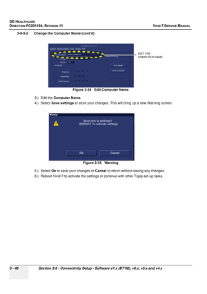 Page 170
GE HEALTHCARE
DIRECTION FC091194, REVISION 11    VIVID 7 SERVICE MANUAL 
3 - 46 Section 3-9 - Connectivity Setup - Software v7.x (BT’08), v6.x, v5.x and v4.x
3-9-5-2      Change the Computer Name (cont’d) 3.) Edit the  Computer Name .
4.) Select  Save settings  to store your changes. This  will bring up a new Warning screen.
5.) Select  Ok to save your changes or  Cancel to return without saving any changes.
6.) Reboot Vivid 7 to activate the settings  or continue with other Tcpip set-up tasks.
Figure...