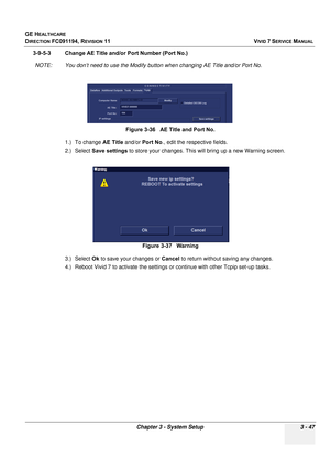 Page 171
GE HEALTHCARE
DIRECTION FC091194, REVISION 11    VIVID 7 SERVICE MANUAL 
Chapter 3 - System Setup 3 - 47
3-9-5-3 Change AE Title and/or Port Number (Port No.) NOTE: You don’t need to use the Modify butt on when changing AE Title and/or Port No.
1.) To change  AE Title and/or Port No ., edit the respective fields.
2.) Select  Save settings  to store your changes. This  will bring up a new Warning screen.
3.) Select  Ok to save your changes or  Cancel to return without saving any changes.
4.) Reboot Vivid...