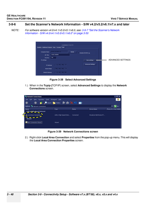 Page 172
GE HEALTHCARE
DIRECTION FC091194, REVISION 11    VIVID 7 SERVICE MANUAL 
3 - 48 Section 3-9 - Connectivity Setup - Software v7.x (BT’08), v6.x, v5.x and v4.x
3-9-6 Set the Scanner’s Ne twork Information - S/W v4.2/v5.2/v6.1/v7.x and later
NOTE: For software version v4.0/v4.1/v5.0/v5.1/v6.0, see:  3-9-7 Set the Scanner’s Network 
Information - S/W v4.0/v4.1/v5.0/v5.1/v6.0 on page 3-50
.
1.) When in the  Tcpip (TCP/IP) screen, select  Advanced Settings to display the Network 
Connections  screen.
2.)...