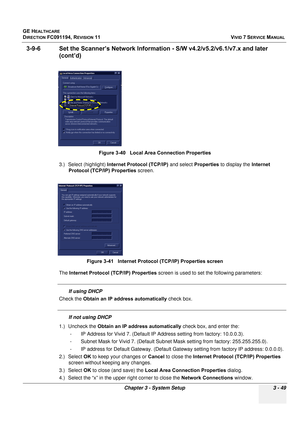 Page 173
GE HEALTHCARE
DIRECTION FC091194, REVISION 11    VIVID 7 SERVICE MANUAL 
Chapter 3 - System Setup 3 - 49
3-9-6 Set the Scanner’s Ne twork Information - S/W v4.2/v5.2/v6.1/v7.x and later 
(cont’d)
3.) Select (highlight)  Internet Protocol (TCP/IP)  and select Properties to display the  Internet 
Protocol (TCP/IP) Properties  screen.
The  Internet Protocol (TCP/IP) Properties  screen is used to set the following parameters: 
If using DHCP
Check the  Obtain an IP address automatically  check box.
If not...