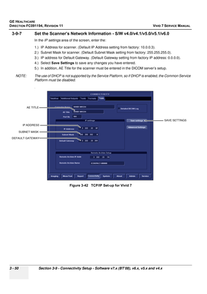 Page 174
GE HEALTHCARE
DIRECTION FC091194, REVISION 11    VIVID 7 SERVICE MANUAL 
3 - 50 Section 3-9 - Connectivity Setup - Software v7.x (BT’08), v6.x, v5.x and v4.x
3-9-7 Set the Scanner’s Network Info rmation - S/W v4.0/v4.1/v5.0/v5.1/v6.0
In the IP settings  area of the screen, enter the:
1.) IP Address for scanner. (Default IP Ad dress setting from factory: 10.0.0.3).
2.) Subnet Mask for scanner. (Default Subnet  Mask setting from factory: 255.255.255.0).
3.) IP address for Default Gateway. (Default Gate...