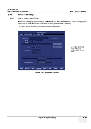 Page 175
GE HEALTHCARE
DIRECTION FC091194, REVISION 11    VIVID 7 SERVICE MANUAL 
Chapter 3 - System Setup 3 - 51
3-9-8 Advanced Settings
NOTE: New for software V4.0 (BT’04). Advanced Settings  give you access to the  Network and Dial-up Connections  screen where you can 
set up special network connections and ad just settings for network connectivity.
On Vivid 7, Advanced Settings is used to enable/disable DHCP.
.
Figure 3-43   Advanced Settings
ADVANCED SETTINGS
TO BE USED FOR 
ENABLING/DISABLING 
DHCP. 