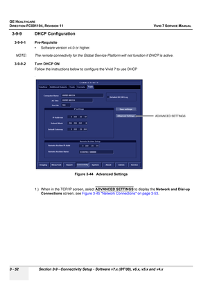 Page 176
GE HEALTHCARE
DIRECTION FC091194, REVISION 11    VIVID 7 SERVICE MANUAL 
3 - 52 Section 3-9 - Connectivity Setup - Software v7.x (BT’08), v6.x, v5.x and v4.x
3-9-9 DHCP Configuration
3-9-9-1 Pre-Requisite • Software version v4.0 or higher.
NOTE: The remote connectivity fo r the Global Service Platform will not function if DHCP is active.
3-9-9-2 Turn DHCP ON  Follow the instructions below to  configure the Vivid 7 to use DHCP
.
1.) When in the TCP/IP screen, select  ADVANCED SETTINGS to display the...