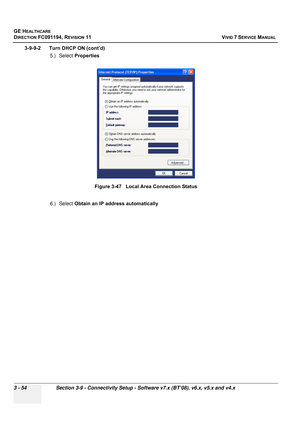 Page 178
GE HEALTHCARE
DIRECTION FC091194, REVISION 11    VIVID 7 SERVICE MANUAL 
3 - 54 Section 3-9 - Connectivity Setup - Software v7.x (BT’08), v6.x, v5.x and v4.x
3-9-9-2      Turn DHCP ON (cont’d) 5.) Select Properties
6.) Select  Obtain an IP address automaticallyFigure 3-47   Local Area Connection Status 