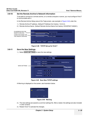 Page 179
GE HEALTHCARE
DIRECTION FC091194, REVISION 11    VIVID 7 SERVICE MANUAL 
Chapter 3 - System Setup 3 - 55
3-9-10 Set the Remote Arch ive’s Network Information
To be able to connect to a remote archive, on a remote computer or server, you must configure Vivid 7 
to communicate with it.
In the Remote Archive Setup area of the Tcpip screen, see example in  Figure 3-48, enter the;
1.) Remote Archive IP address. (Default  IP Address from factory: 10.0.0.4).
2.) Remote Archive Name. (Default Remote Ar chive...