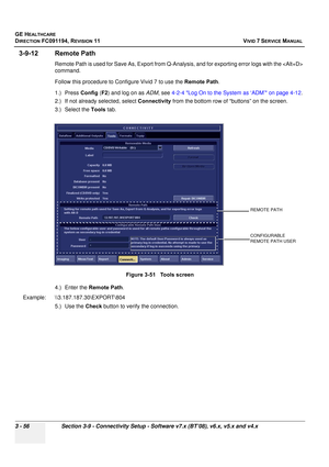 Page 180
GE HEALTHCARE
DIRECTION FC091194, REVISION 11    VIVID 7 SERVICE MANUAL 
3 - 56 Section 3-9 - Connectivity Setup - Software v7.x (BT’08), v6.x, v5.x and v4.x
3-9-12 Remote Path
Remote Path is used for Save As, Export from Q-A nalysis, and for exporting error logs with the  
command. 
Follow this procedure to Configure Vivid 7 to use the  Remote Path.
1.) Press  Config (F2 ) and log on as  ADM, see  4-2-4 Log On to the System as ‘ADM’ on page 4-12 .
2.) If not already selected, select  Connectivity from...