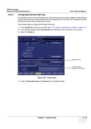 Page 181
GE HEALTHCARE
DIRECTION FC091194, REVISION 11    VIVID 7 SERVICE MANUAL 
Chapter 3 - System Setup 3 - 57
3-9-13 Configurable Remote Path User
It is possible to set the User and Password for all  remote paths as secondary creditials. These settings 
are only used if the log in with the default User and  Password fails. If the log in with the default User and 
Password succeed, these settings are not used.
Follow these steps to configure the Remote Path User:
1.) Press  Config (F2 ) and log on as  ADM,...