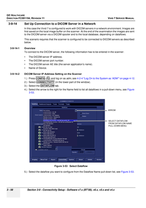 Page 182
GE HEALTHCARE
DIRECTION FC091194, REVISION 11    VIVID 7 SERVICE MANUAL 
3 - 58 Section 3-9 - Connectivity Setup - Software v7.x (BT’08), v6.x, v5.x and v4.x
3-9-14 Set Up Connection to a  DICOM Server in a Network
In this case the Vivid 7 is configured to work with DICOM servers in a network environment. Images are 
first saved on the local image buffer on the scanner. At the end of the examination the images are sent 
to the DICOM server via a DICOM spooler and to  the local database, depending on...