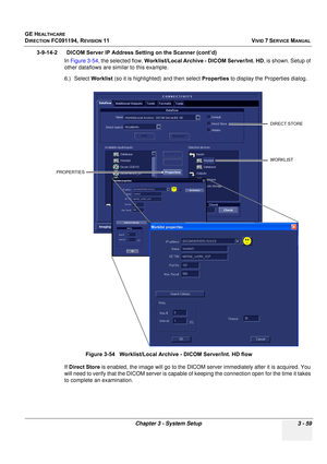 Page 183
GE HEALTHCARE
DIRECTION FC091194, REVISION 11    VIVID 7 SERVICE MANUAL 
Chapter 3 - System Setup 3 - 59
3-9-14-2      DICOM Server IP Address Setting on the Scanner (cont’d)  In Figure 3-54 , the selected flow,  Worklist/Local Archive - DICOM Server/Int. HD , is shown. Setup of 
other dataflows are similar to this example.
6.) Select  Worklist (so it is highlighted) and then select  Properties to display the Properties dialog. 
 
If Direct Store  is enabled, the image  will go to the DICOM server...