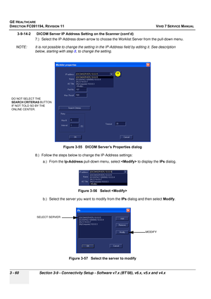 Page 184
GE HEALTHCARE
DIRECTION FC091194, REVISION 11    VIVID 7 SERVICE MANUAL 
3 - 60 Section 3-9 - Connectivity Setup - Software v7.x (BT’08), v6.x, v5.x and v4.x
3-9-14-2      DICOM Server IP Address Setting on the Scanner (cont’d)  7.) Select the IP-Address down-arrow to choose the Worklist Server from the pull-down menu.
NOTE: It is not possible to change the setting in  the IP-Address field by editing it. See description 
below, starting with step  8, to change the setting.
8.) Follow the steps below to...